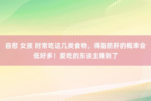 自慰 女孩 时常吃这几类食物，得脂肪肝的概率会低好多！爱吃的东谈主赚到了