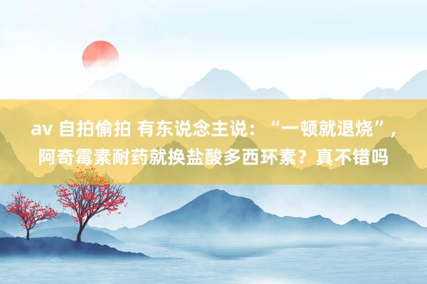 av 自拍偷拍 有东说念主说：“一顿就退烧”，阿奇霉素耐药就换盐酸多西环素？真不错吗