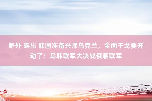 野外 露出 韩国准备兴师乌克兰，全面干戈要开动了：乌韩联军大决战俄朝联军