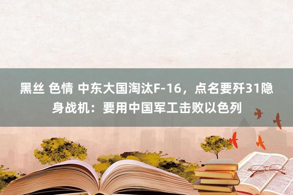 黑丝 色情 中东大国淘汰F-16，点名要歼31隐身战机：要用中国军工击败以色列