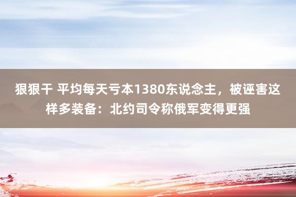 狠狠干 平均每天亏本1380东说念主，被诬害这样多装备：北约司令称俄军变得更强