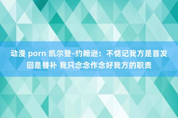 动漫 porn 凯尔登-约翰逊：不惦记我方是首发回是替补 我只念念作念好我方的职责