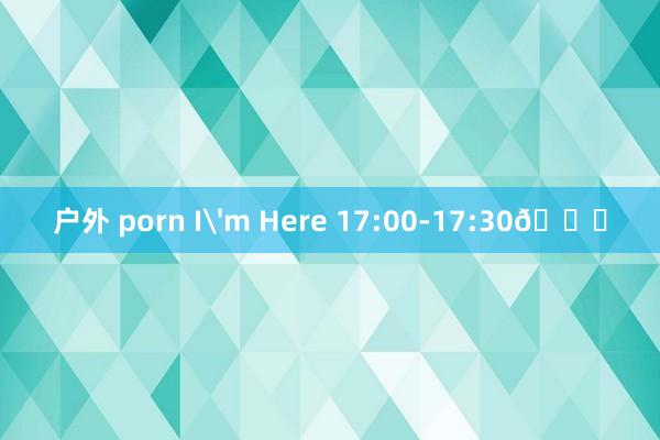 户外 porn I'm Here 17:00-17:30🕔