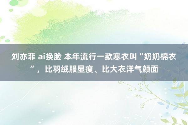 刘亦菲 ai换脸 本年流行一款寒衣叫“奶奶棉衣”，比羽绒服显瘦、比大衣洋气颜面