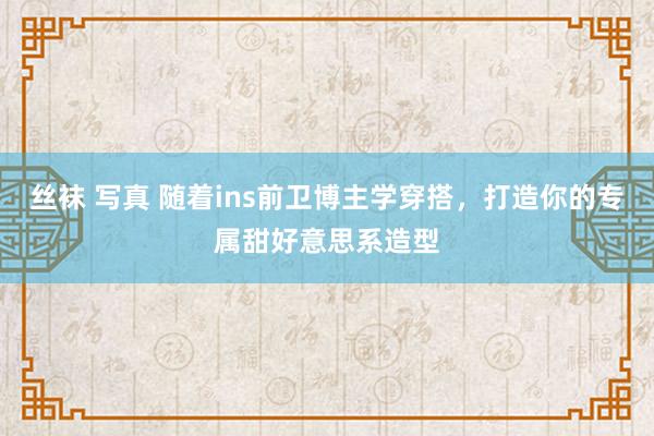 丝袜 写真 随着ins前卫博主学穿搭，打造你的专属甜好意思系造型