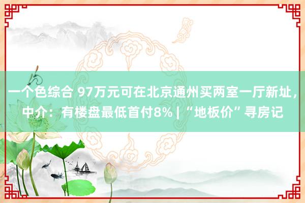 一个色综合 97万元可在北京通州买两室一厅新址，中介：有楼盘最低首付8% | “地板价”寻房记