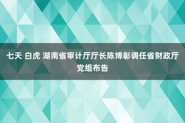 七天 白虎 湖南省审计厅厅长陈博彰调任省财政厅党组布告