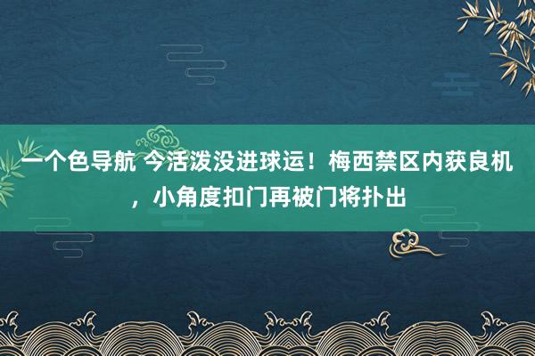 一个色导航 今活泼没进球运！梅西禁区内获良机，小角度扣门再被门将扑出