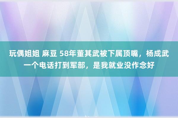 玩偶姐姐 麻豆 58年董其武被下属顶嘴，杨成武一个电话打到军部，是我就业没作念好