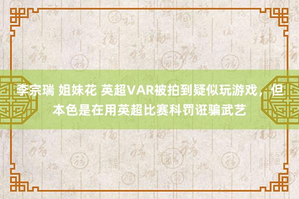 李宗瑞 姐妹花 英超VAR被拍到疑似玩游戏，但本色是在用英超比赛科罚诳骗武艺