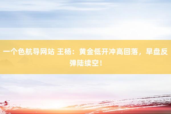 一个色航导网站 王杨：黄金低开冲高回落，早盘反弹陆续空！