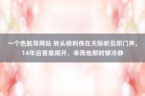 一个色航导网站 转头杨利伟在天际听见叩门声，14年后答案揭开，幸而他那时够冷静