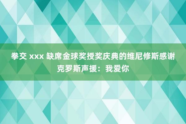 拳交 xxx 缺席金球奖授奖庆典的维尼修斯感谢克罗斯声援：我爱你