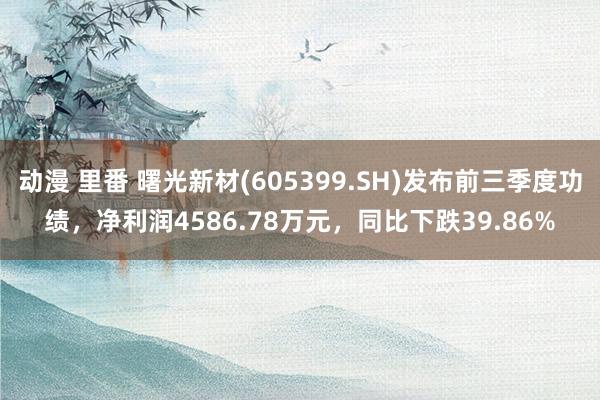 动漫 里番 曙光新材(605399.SH)发布前三季度功绩，净利润4586.78万元，同比下跌39.86%