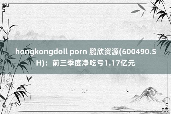 hongkongdoll porn 鹏欣资源(600490.SH)：前三季度净吃亏1.17亿元