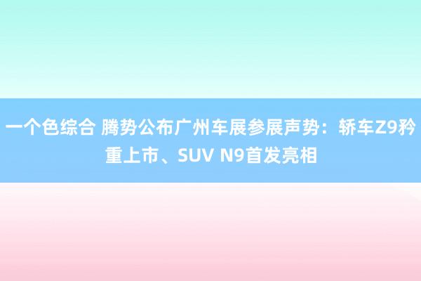 一个色综合 腾势公布广州车展参展声势：轿车Z9矜重上市、SUV N9首发亮相