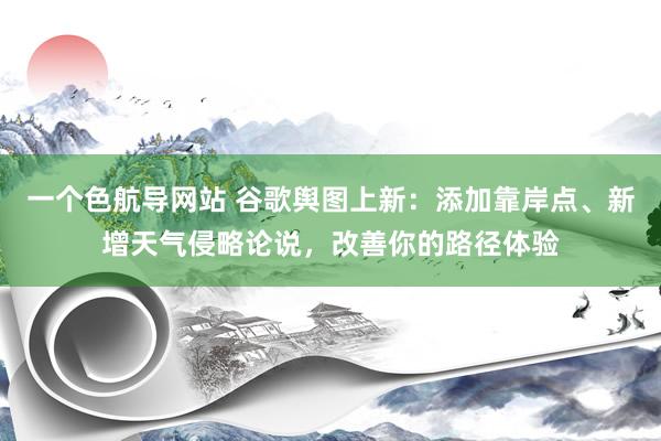 一个色航导网站 谷歌舆图上新：添加靠岸点、新增天气侵略论说，改善你的路径体验