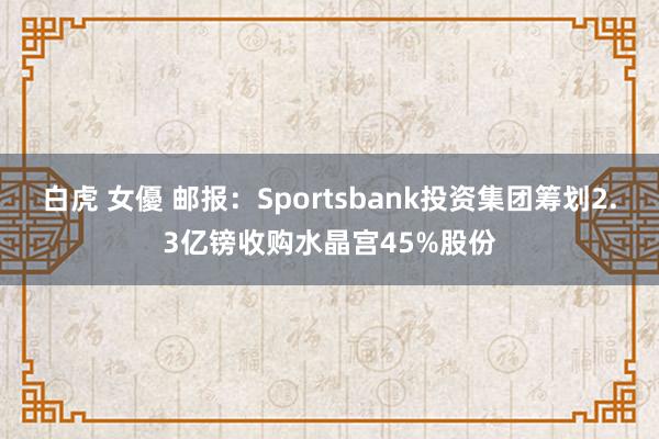 白虎 女優 邮报：Sportsbank投资集团筹划2.3亿镑收购水晶宫45%股份