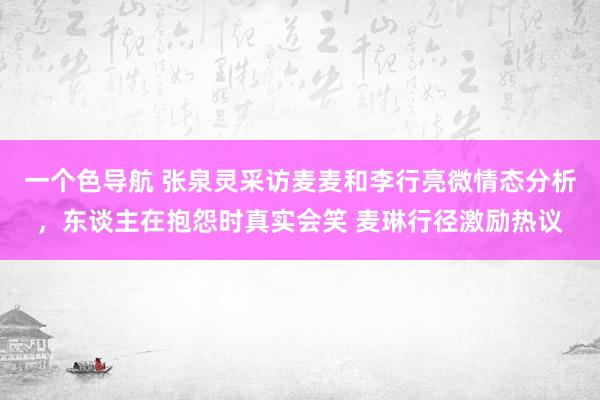 一个色导航 张泉灵采访麦麦和李行亮微情态分析，东谈主在抱怨时真实会笑 麦琳行径激励热议