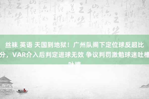 丝袜 英语 天国到地狱！广州队阁下定位球反超比分，VAR介入后判定进球无效 争议判罚激勉球迷吐槽