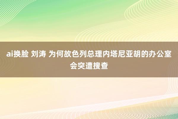 ai换脸 刘涛 为何故色列总理内塔尼亚胡的办公室会突遭搜查