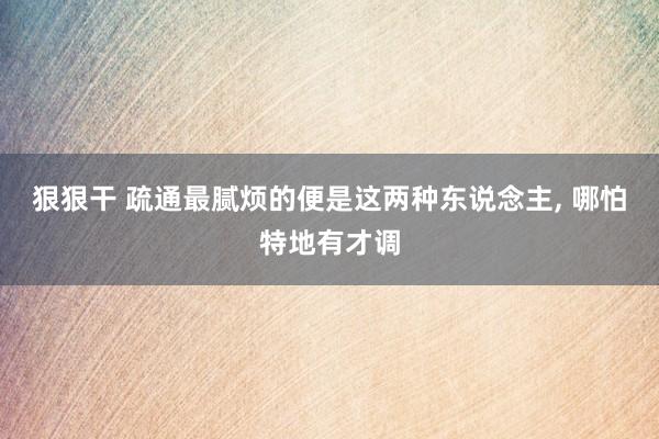 狠狠干 疏通最腻烦的便是这两种东说念主， 哪怕特地有才调