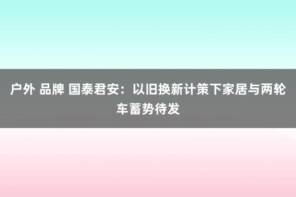 户外 品牌 国泰君安：以旧换新计策下家居与两轮车蓄势待发