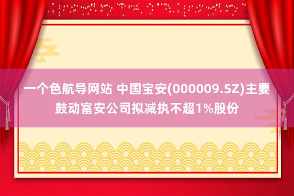 一个色航导网站 中国宝安(000009.SZ)主要鼓动富安公司拟减执不超1%股份