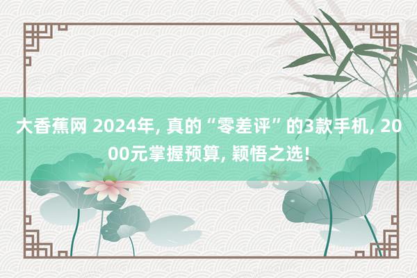 大香蕉网 2024年， 真的“零差评”的3款手机， 2000元掌握预算， 颖悟之选!