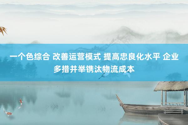 一个色综合 改善运营模式 提高忠良化水平 企业多措并举镌汰物流成本