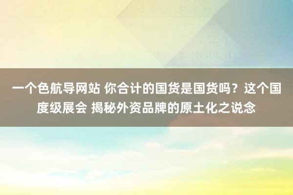 一个色航导网站 你合计的国货是国货吗？这个国度级展会 揭秘外资品牌的原土化之说念