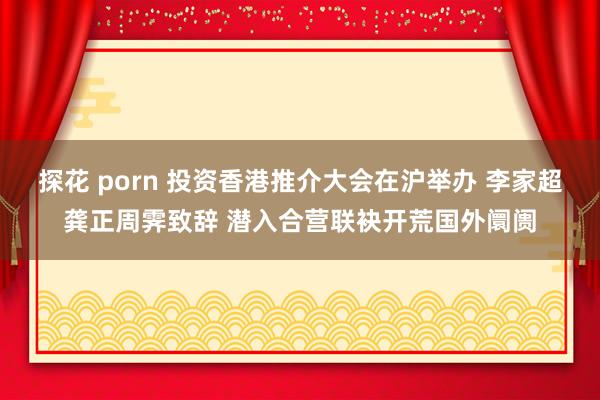 探花 porn 投资香港推介大会在沪举办 李家超龚正周霁致辞 潜入合营联袂开荒国外阛阓