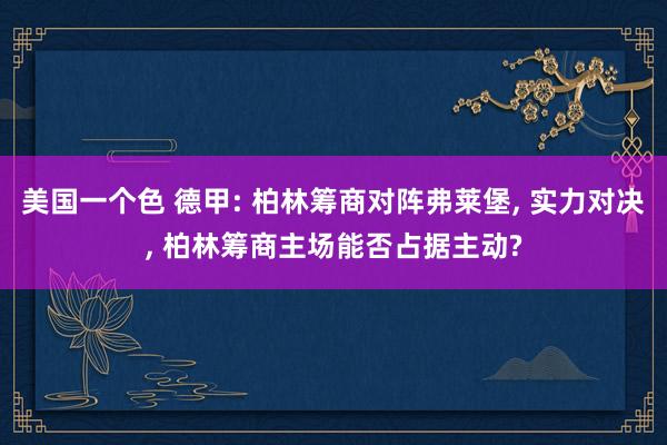 美国一个色 德甲: 柏林筹商对阵弗莱堡， 实力对决， 柏林筹商主场能否占据主动?