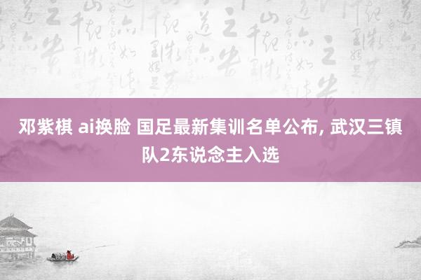 邓紫棋 ai换脸 国足最新集训名单公布， 武汉三镇队2东说念主入选