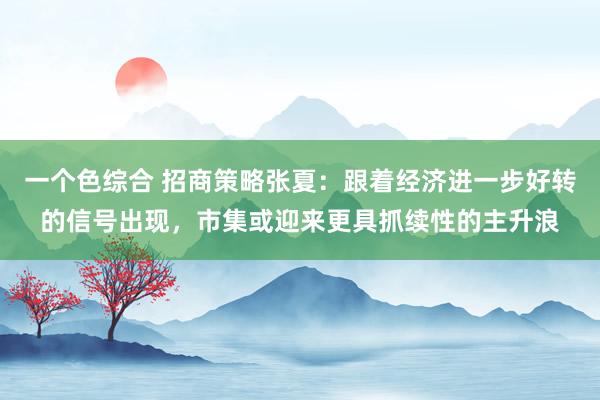 一个色综合 招商策略张夏：跟着经济进一步好转的信号出现，市集或迎来更具抓续性的主升浪