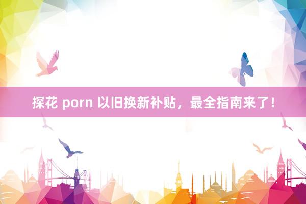 探花 porn 以旧换新补贴，最全指南来了！