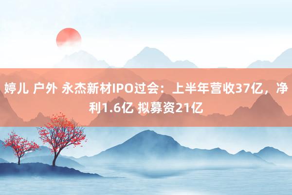 婷儿 户外 永杰新材IPO过会：上半年营收37亿，净利1.6亿 拟募资21亿