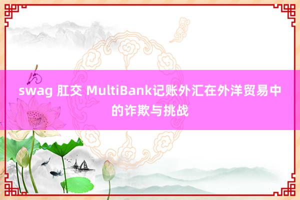 swag 肛交 MultiBank记账外汇在外洋贸易中的诈欺与挑战