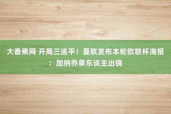 大香蕉网 开局三连平！曼联发布本轮欧联杯海报：加纳乔单东谈主出镜