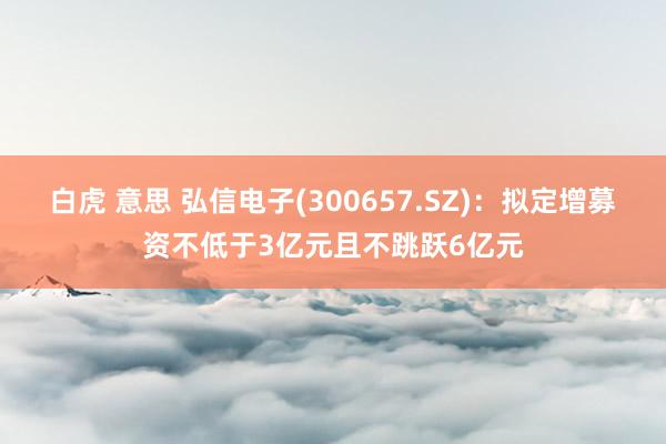 白虎 意思 弘信电子(300657.SZ)：拟定增募资不低于3亿元且不跳跃6亿元