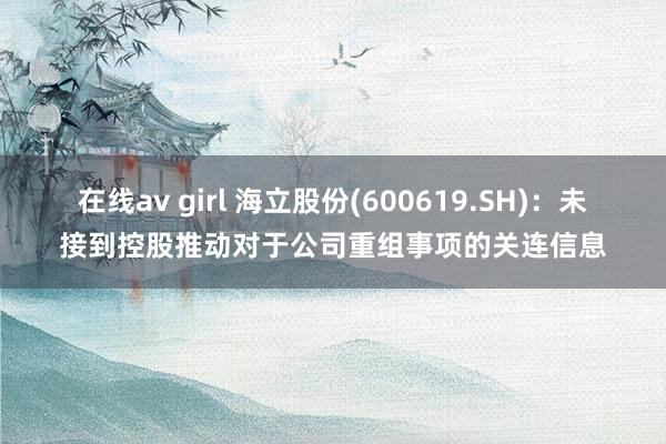 在线av girl 海立股份(600619.SH)：未接到控股推动对于公司重组事项的关连信息