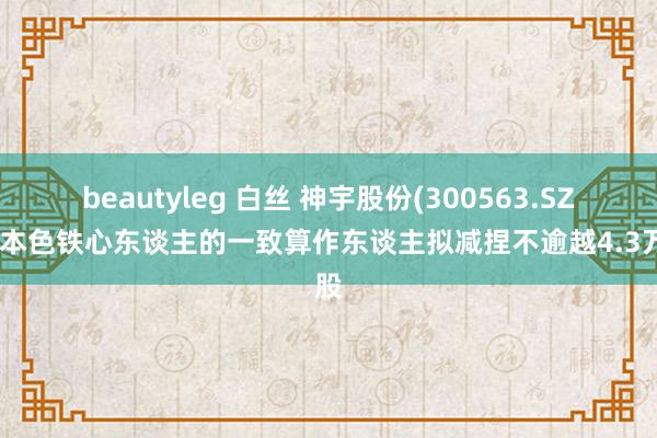 beautyleg 白丝 神宇股份(300563.SZ)：本色铁心东谈主的一致算作东谈主拟减捏不逾越4.3万股