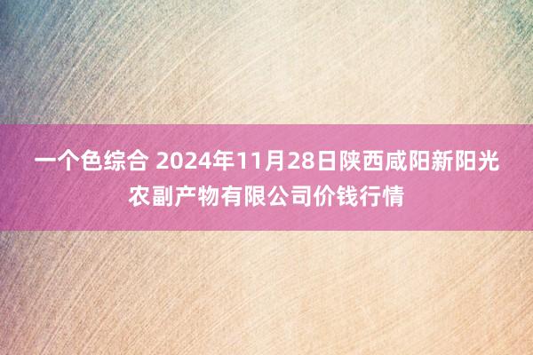 一个色综合 2024年11月28日陕西咸阳新阳光农副产物有限公司价钱行情