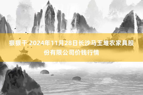 狠狠干 2024年11月28日长沙马王堆农家具股份有限公司价钱行情