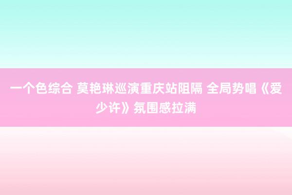 一个色综合 莫艳琳巡演重庆站阻隔 全局势唱《爱少许》氛围感拉满