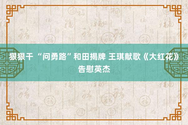 狠狠干 “问勇路”和田揭牌 王琪献歌《大红花》告慰英杰