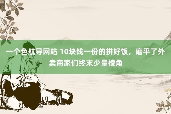 一个色航导网站 10块钱一份的拼好饭，磨平了外卖商家们终末少量棱角