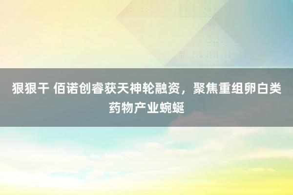 狠狠干 佰诺创睿获天神轮融资，聚焦重组卵白类药物产业蜿蜒