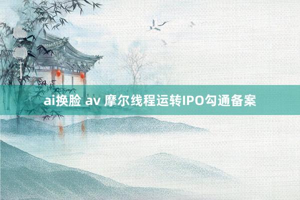 ai换脸 av 摩尔线程运转IPO勾通备案