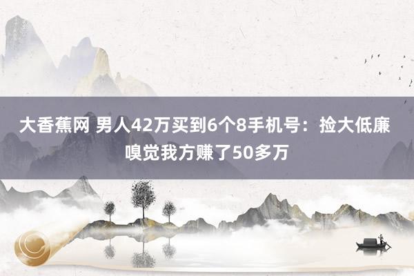 大香蕉网 男人42万买到6个8手机号：捡大低廉 嗅觉我方赚了50多万